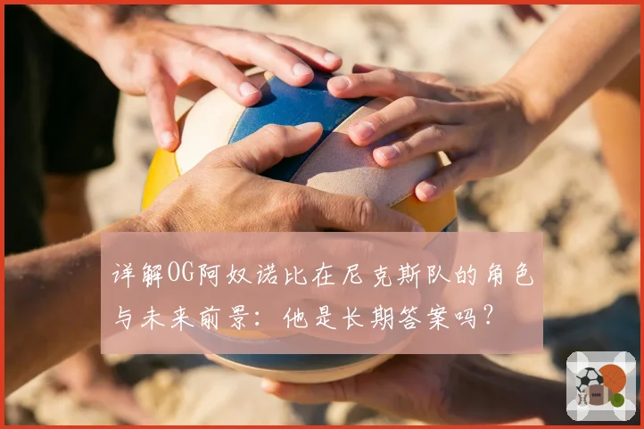 详解OG阿奴诺比在尼克斯队的角色与未来前景：他是长期答案吗？