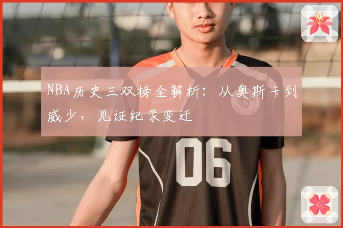 NBA历史三双榜全解析：从奥斯卡到威少，见证纪录变迁