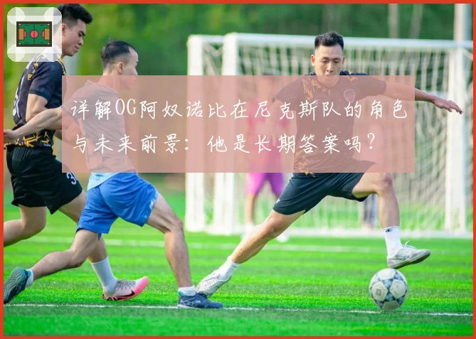 详解OG阿奴诺比在尼克斯队的角色与未来前景：他是长期答案吗？