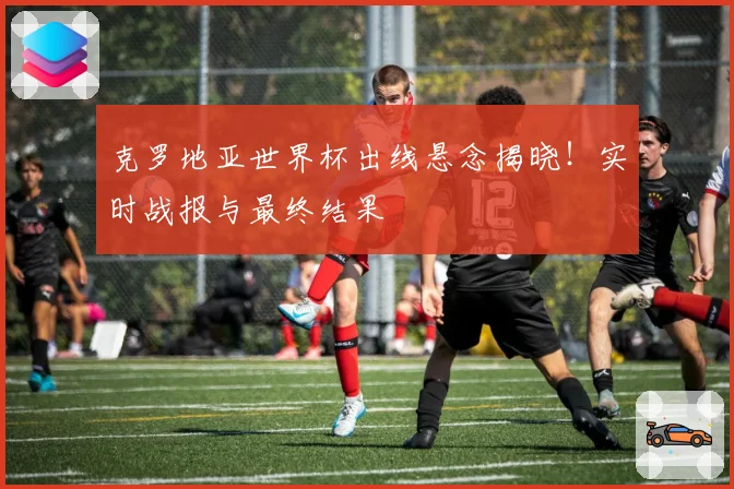 克罗地亚世界杯出线悬念揭晓!实时战报与最终结果