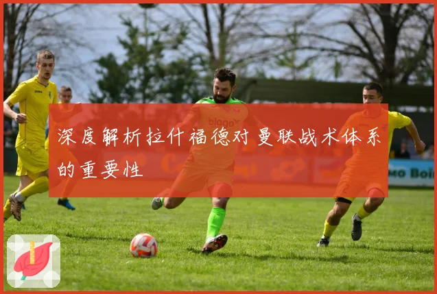 深度解析拉什福德对曼联战术体系的重要性
