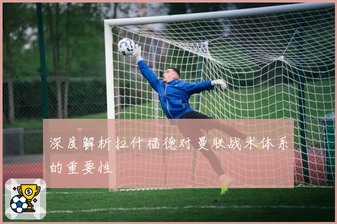 深度解析拉什福德对曼联战术体系的重要性