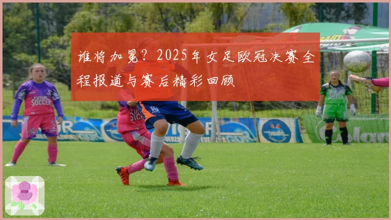 谁将加冕？2025年女足欧冠决赛全程报道与赛后精彩回顾